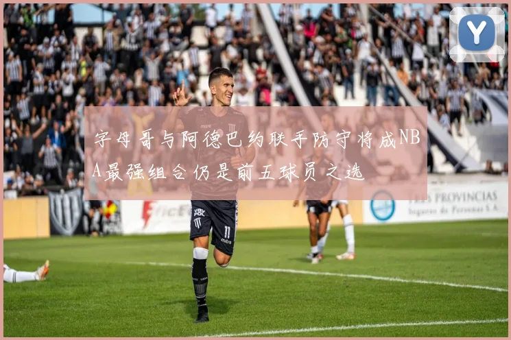 字母哥与阿德巴约联手防守将成NBA最强组合仍是前五球员之选
