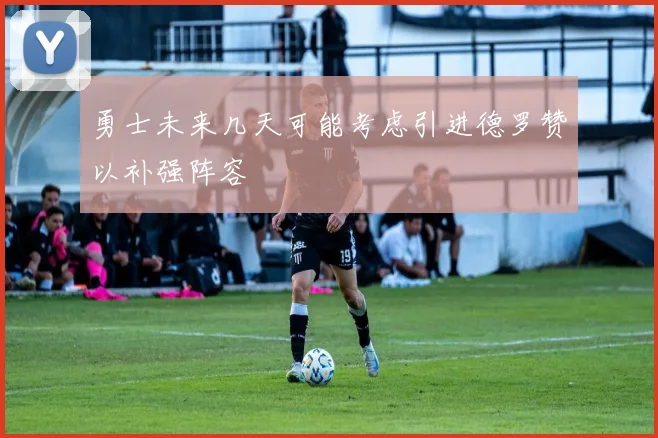 勇士未来几天可能考虑引进德罗赞以补强阵容