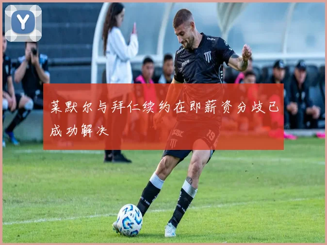 莱默尔与拜仁续约在即薪资分歧已成功解决