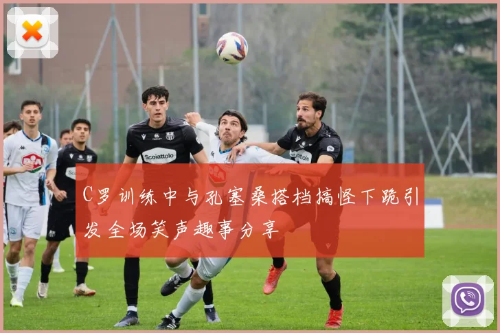 C罗训练中与孔塞桑搭档搞怪下跪引发全场笑声趣事分享