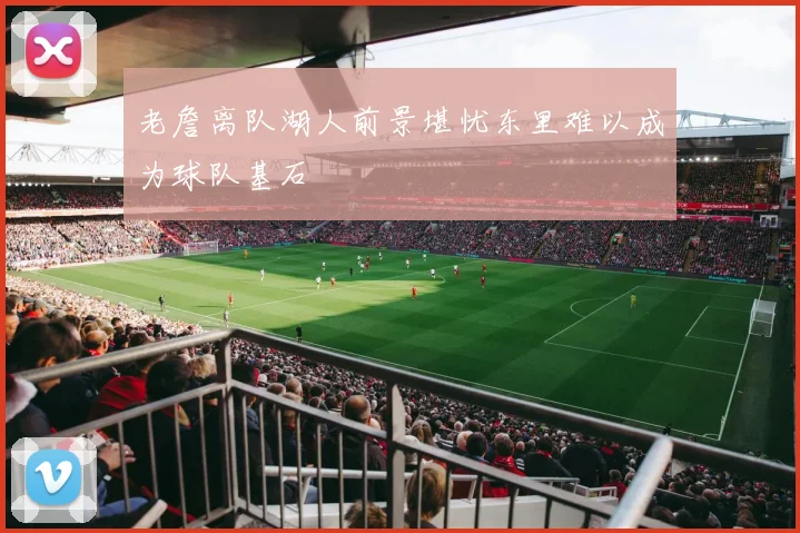 老詹离队湖人前景堪忧东里难以成为球队基石