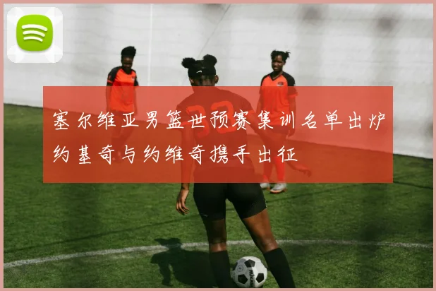 塞尔维亚男篮世预赛集训名单出炉约基奇与约维奇携手出征