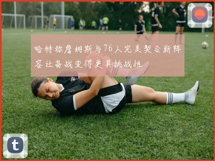 哈特称詹姆斯与76人完美契合新阵容让备战变得更具挑战性