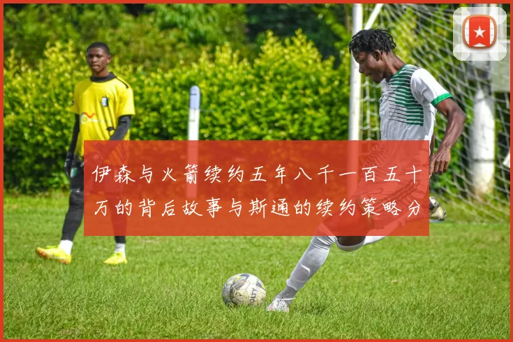 伊森与火箭续约五年八千一百五十万的背后故事与斯通的续约策略分析