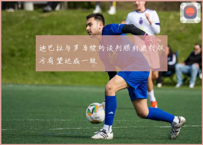 迪巴拉与罗马续约谈判顺利进行双方有望达成一致