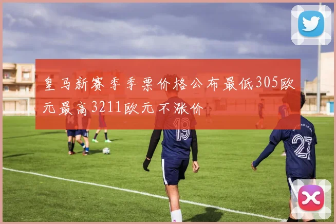皇马新赛季季票价格公布最低305欧元最高3211欧元不涨价